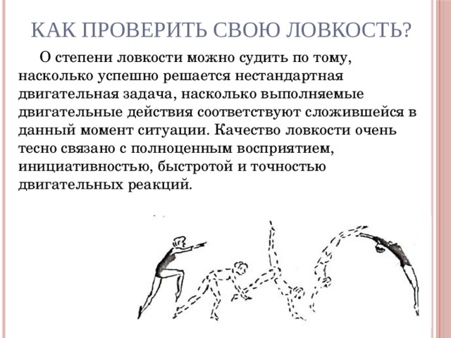 Как проверить свою ловкость? О степени ловкости можно судить по тому, насколько успешно решается нестандартная двигательная задача, насколько выполняемые двигательные действия соответствуют сложившейся в данный момент ситуации. Качество ловкости очень тесно связано с полноценным восприятием, инициативностью, быстротой и точностью двигательных реакций.  