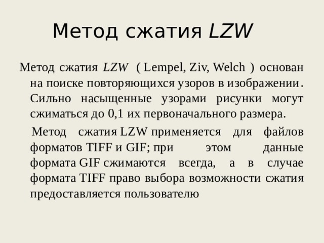 Метод сжатия LZW     Метод сжатия LZW   ( Lempel, Ziv, Welch ) основан на поиске повторяющихся узоров в изображении . Сильно насыщенные узорами рисунки могут сжиматься до 0,1 их первоначального размера.  Метод сжатия LZW применяется для файлов форматов TIFF и GIF; при этом данные формата GIF сжимаются всегда, а в случае формата TIFF право выбора возможности сжатия предоставляется пользователю 
