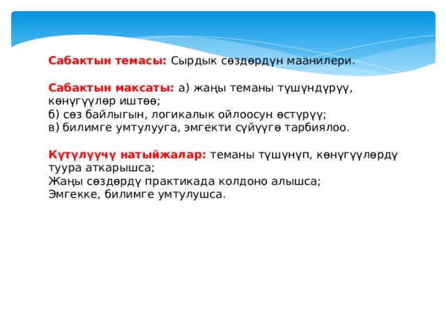 Сабактын темасы: Cырдык сөздөрдүн маанилери.  Сабактын максаты: а) жаңы теманы түшүндүрүү, көнүгүүлөр иштөө; б) сөз байлыгын, логикалык ойлоосун өстүрүү; в) билимге умтулууга, эмгекти сүйүүгө тарбиялоо.  Күтүлүүчү натыйжалар: теманы түшүнүп, көнүгүүлөрдү туура аткарышса; Жаңы сөздөрдү практикада колдоно алышса; Эмгекке, билимге умтулушса. 