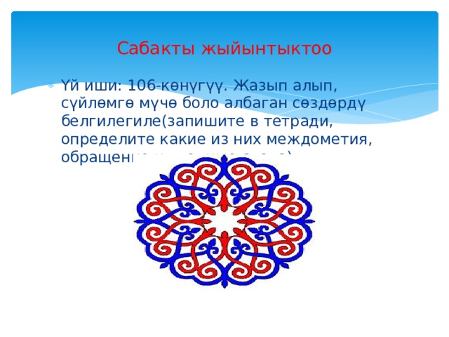 Сабакты жыйынтыктоо Үй иши: 106-көнүгүү. Жазып алып, сүйлөмгө мүчө боло албаган сөздөрдү белгилегиле(запишите в тетради, определите какие из них междометия, обращение и вводные слова). 