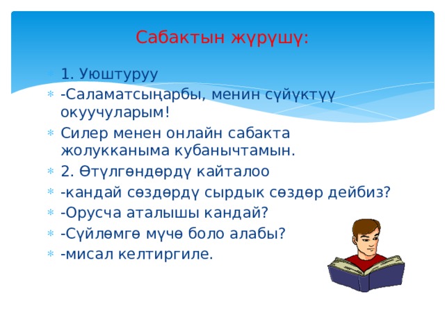 Сабактын жүрүшү:   1. Уюштуруу -Саламатсыңарбы, менин сүйүктүү окуучуларым! Силер менен онлайн сабакта жолукканыма кубанычтамын. 2. Өтүлгөндөрдү кайталоо -кандай сөздөрдү сырдык сөздөр дейбиз? -Орусча аталышы кандай? -Сүйлөмгө мүчө боло алабы? -мисал келтиргиле.  