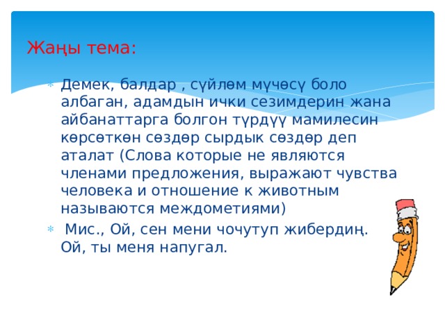 Жаңы тема: Демек, балдар , сүйлөм мүчөсү боло албаган, адамдын ички сезимдерин жана айбанаттарга болгон түрдүү мамилесин көрсөткөн сөздөр сырдык сөздөр деп аталат (Слова которые не являются членами предложения, выражают чувства человека и отношение к животным называются междометиями)  Мис., Ой, сен мени чочутуп жибердиң. Ой, ты меня напугал. 