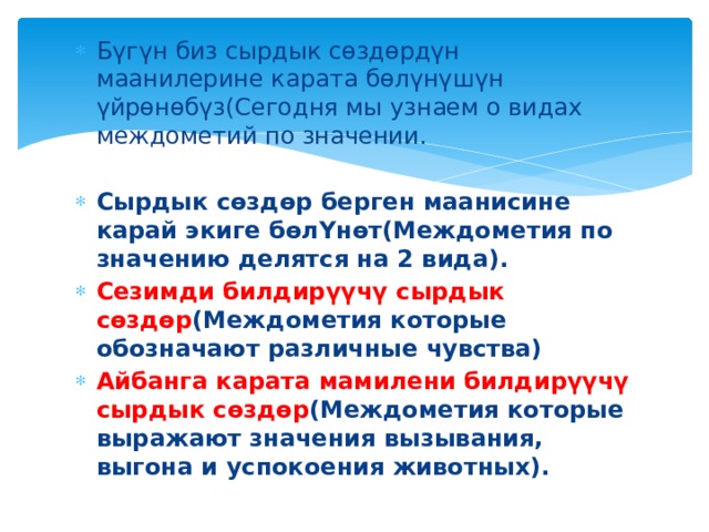 Бүгүн биз сырдык сөздөрдүн маанилерине карата бөлүнүшүн үйрөнөбүз(Сегодня мы узнаем о видах междометий по значении. Cырдык сөздөр берген маанисине карай экиге бөлYнөт(Междометия по значению делятся на 2 вида). Сезимди билдирүүчү сырдык сөздөр (Междометия которые обозначают различные чувства) Айбанга карата мамилени билдирүүчү сырдык сөздөр (Междометия которые выражают значения вызывания, выгона и успокоения животных). 