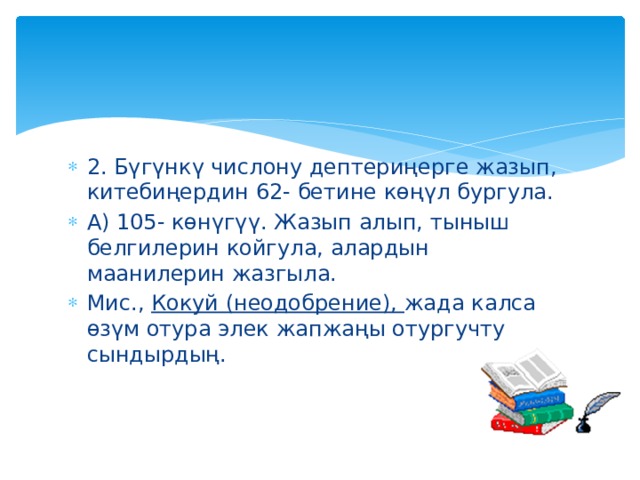 2. Бүгүнкү числону дептериңерге жазып, китебиңердин 62- бетине көңүл бургула. А) 105- көнүгүү. Жазып алып, тыныш белгилерин койгула, алардын маанилерин жазгыла. Мис., Кокуй (неодобрение), жада калса өзүм отура элек жапжаңы отургучту сындырдың. 
