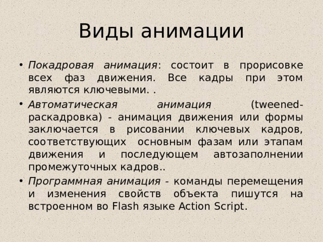 Виды анимации Покадровая анимация : состоит в прорисовке всех фаз движения. Все кадры при этом являются ключевыми. . Автоматическая анимация (tweened- раскадровка) - анимация движения или формы заключается в рисовании ключевых кадров, соответствующих основным фазам или этапам движения и последующем автозаполнении промежуточных кадров.. Программная анимация - команды перемещения и изменения свойств объекта пишутся на встроенном во Flash языке Action Script. 