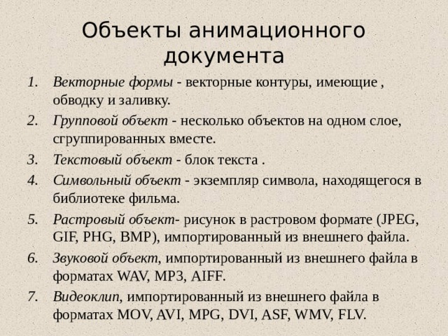 Объекты анимационного документа Векторные формы - векторные контуры, имеющие , обводку и заливку. Групповой объект - несколько объектов на одном слое, сгруппированных вместе. Текстовый объект - блок текста . Символьный объект - экземпляр символа, находящегося в библиотеке фильма. Растровый объект- рисунок в растровом формате (JPEG, GIF, PHG, ВМР), импортированный из внешнего файла. Звуковой объект , импортированный из внешнего файла в форматах WAV, МР3, AIFF. Видеоклип , импортированный из внешнего файла в форматах MOV, AVI, MPG, DVI, ASF, WMV, FLV. 