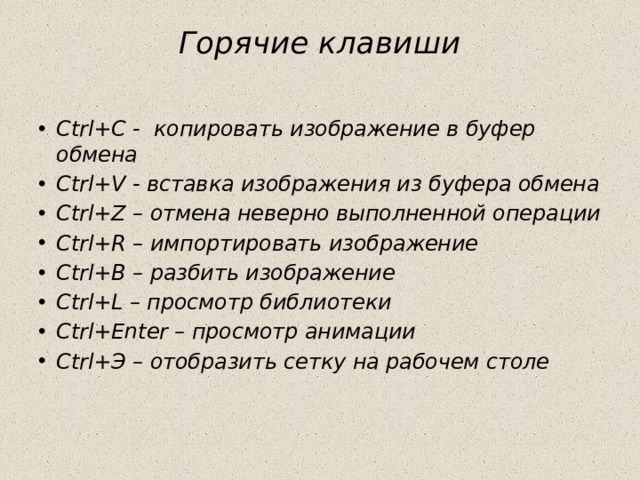 Горячие клавиши   Ctrl+С - копировать изображение в буфер обмена Ctrl+V - вставка изображения из буфера обмена Ctrl+Z – отмена неверно выполненной операции Ctrl+R – импортировать изображение Ctrl+B – разбить изображение Ctrl+L – просмотр библиотеки Ctrl+Enter – просмотр анимации Ctrl+Э – отобразить сетку на рабочем столе 