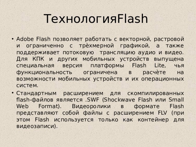 ТехнологияFlash Adobe Flash позволяет работать с векторной, растровой и ограниченно с трѐхмерной графикой, а также поддерживает потоковую трансляцию аудио и видео. Для КПК и других мобильных устройств выпущена специальная версия платформы Flash Lite, чья функциональность ограничена в расчѐте на возможности мобильных устройств и их операционных систем. Стандартным расширением для скомпилированных flash-файлов является .SWF (Shockwave Flash или Small Web Format). Видеоролики в формате Flash представляют собой файлы с расширением FLV (при этом Flash используется только как контейнер для видеозаписи). 