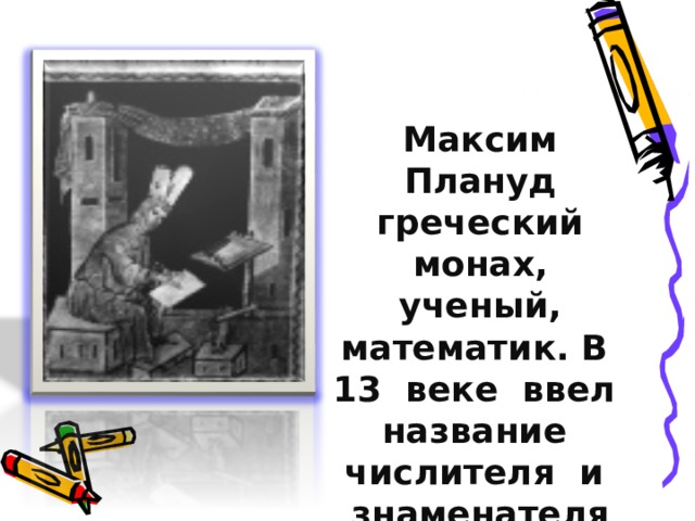 Максим Плануд греческий монах, ученый, математик. В 13 веке ввел название числителя и знаменателя 