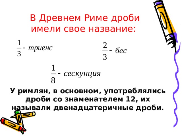 В Древнем Риме дроби имели свое название: У римлян, в основном, употреблялись дроби со знаменателем 12, их называли двенадцатеричные дроби. 