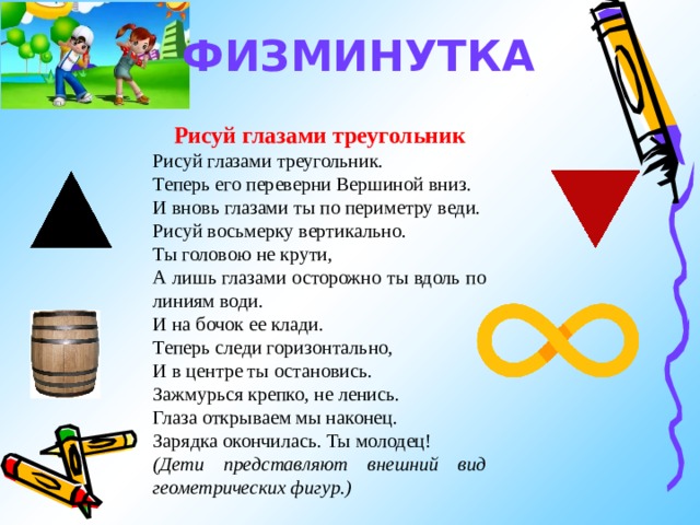 ФИЗМИНУТКА Рисуй глазами треугольник Рисуй глазами треугольник. Теперь его переверни Вершиной вниз. И вновь глазами ты по периметру веди. Рисуй восьмерку вертикально. Ты головою не крути, А лишь глазами осторожно ты вдоль по линиям води. И на бочок ее клади. Теперь следи горизонтально, И в центре ты остановись. Зажмурься крепко, не ленись. Глаза открываем мы наконец. Зарядка окончилась. Ты молодец! (Дети представляют внешний вид геометрических фигур.) 