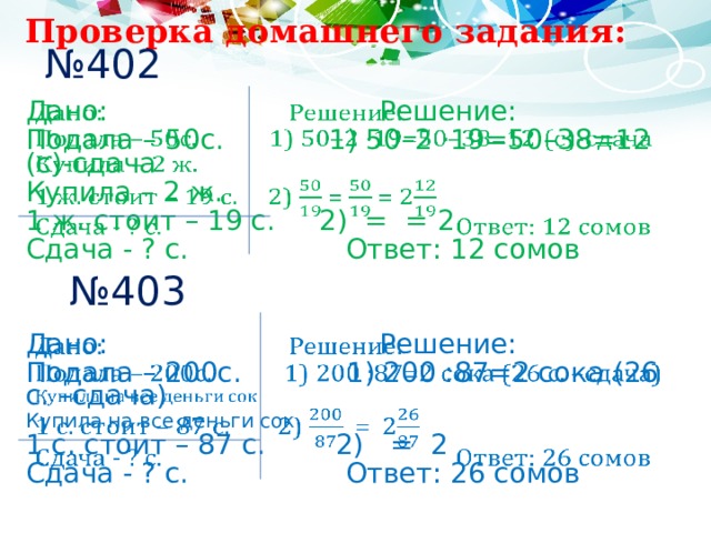  Проверка домашнего задания: № 402   Дано: Решение: Подала – 50с. 1) 50–2 ·19=50–38=12 (с)-сдача Купила – 2 ж. 1 ж. стоит – 19 с. 2) = = 2 Сдача - ? с.      Ответ: 12 сомов № 403 Дано: Решение:   Подала – 200с. 1) 200 :87=2 сока (26 с. –сдача) Купила на все деньги сок 1 с. стоит – 87 с. 2) = 2 Сдача - ? с.      Ответ: 26 сомов 
