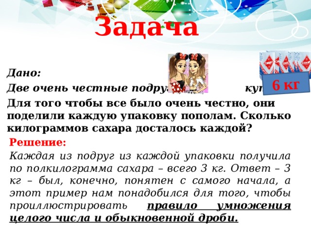 6 кг Задача Дано: Две очень честные подруги купили Для того чтобы все было очень честно, они поделили каждую упаковку пополам. Сколько килограммов сахара досталось каждой? Решение: Каждая из подруг из каждой упаковки получила по полкилограмма сахара – всего 3 кг. Ответ – 3 кг – был, конечно, понятен с самого начала, а этот пример нам понадобился для того, чтобы проиллюстрировать правило умножения целого числа и обыкновенной дроби. 