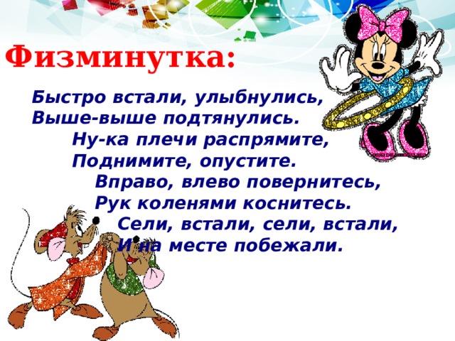 Физминутка: Быстро встали, улыбнулись, Выше-выше подтянулись.  Ну-ка плечи распрямите,  Поднимите, опустите.   Вправо, влево повернитесь,   Рук коленями коснитесь.    Сели, встали, сели, встали,    И на месте побежали. 