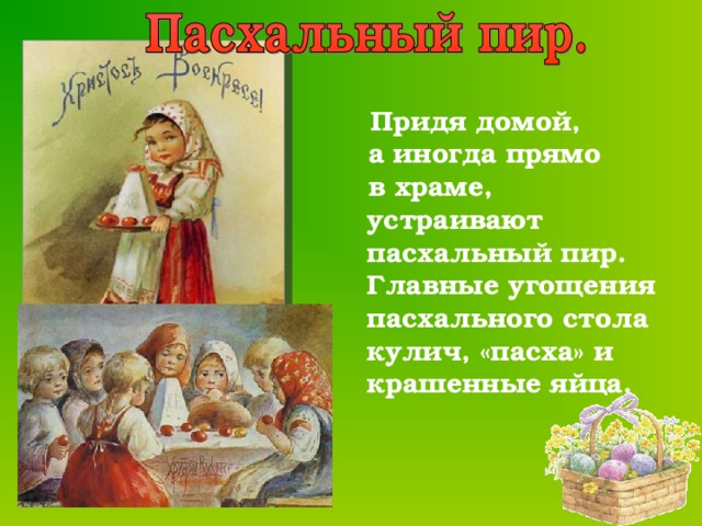  Придя домой,  а иногда прямо  в храме, устраивают пасхальный пир. Главные угощения пасхального стола кулич, «пасха» и крашенные яйца.  