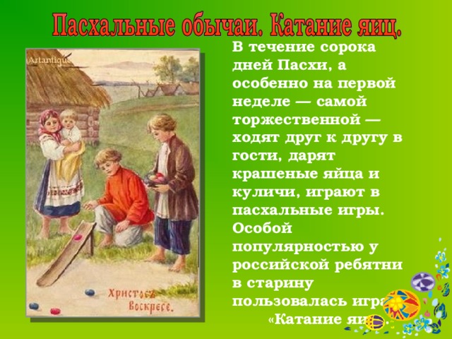  В течение сорока дней Пасхи, а особенно на первой неделе — самой торжественной — ходят друг к другу в гости, дарят крашеные яйца и куличи, играют в пасхальные игры. Особой популярностью у российской ребятни в старину пользовалась игра «Катание яиц».  