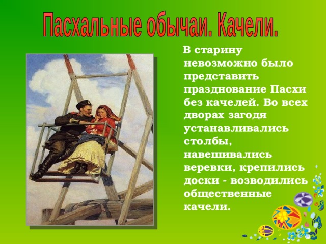  В старину невозможно было представить празднование Пасхи без качелей. Во всех дворах загодя устанавливались столбы, навешивались веревки, крепились доски - возводились общественные качели.  