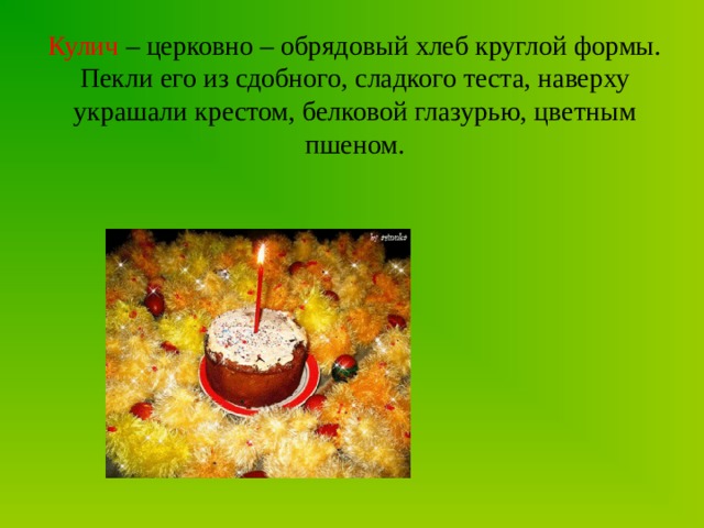 Кулич – церковно – обрядовый хлеб круглой формы. Пекли его из сдобного, сладкого теста, наверху украшали крестом, белковой глазурью, цветным пшеном. 