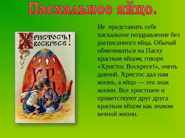 Не представить себе пасхальное поздравление без расписанного яйца. Обычай обмениваться на Пасху красным яйцом, говоря «Христос Воскресе!», очень давний. Христос дал нам жизнь, а яйцо — это знак жизни. Все христиане и приветствуют друг друга красным яйцом как знаком вечной жизни. 