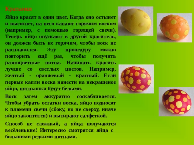 Крапанки Яйцо красят в один цвет. Когда оно остынет и высохнет, на него капают горячим воском (например, с помощью горящей свечи). Теперь яйцо опускают в другой краситель, он должен быть не горячим, чтобы воск не расплавился. Эту процедуру можно повторить ещё раз, чтобы получить разноцветные пятна. Начинать красить лучше со светлых цветов. Например, желтый - оранжевый - красный. Если первые капли воска нанести на некрашеное яйцо, пятнышки будут белыми. Воск затем аккуратно соскабливается. Чтобы убрать остатки воска, яйцо подносят к пламени свечи (сбоку, но не сверху, иначе яйцо закоптится) и вытирают салфеткой. Способ не сложный, а яйца получаются весёленькие! Интересно смотрятся яйца с большими редкими пятнами. 