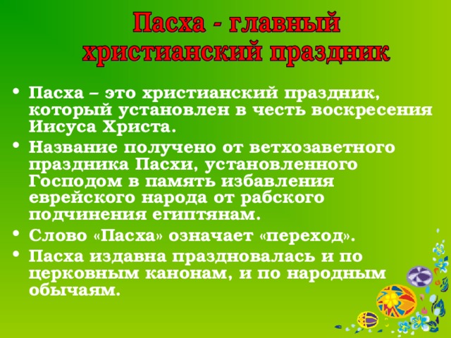 Пасха – это христианский праздник, который установлен в честь воскресения Иисуса Христа. Название получено от ветхозаветного праздника Пасхи, установленного Господом в память избавления еврейского народа от рабского подчинения египтянам. Слово «Пасха» означает «переход». Пасха издавна праздновалась и по церковным канонам, и по народным обычаям.  