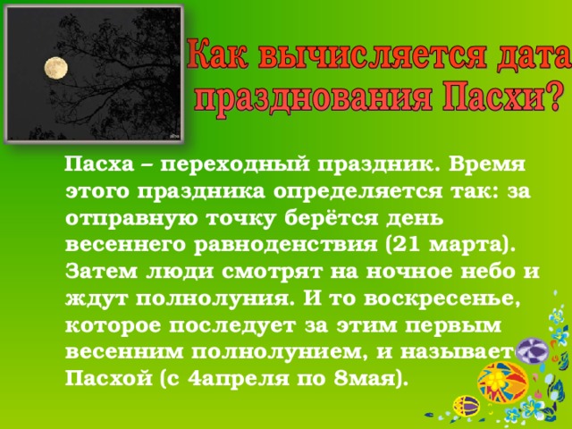  Пасха – переходный праздник. Время этого праздника определяется так: за отправную точку берётся день весеннего равноденствия (21 марта). Затем люди смотрят на ночное небо и ждут полнолуния. И то воскресенье, которое последует за этим первым весенним полнолунием, и называется Пасхой (с 4апреля по 8мая). 