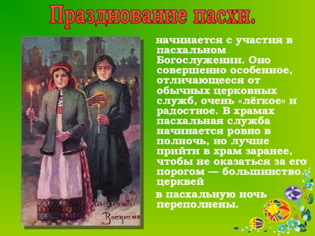    начинается с участия в пасхальном Богослужении. Оно совершенно особенное, отличающееся от обычных церковных служб, очень «лёгкое» и радостное. В храмах  пасхальная служба начинается ровно в полночь, но лучше прийти в храм заранее, чтобы не оказаться за его порогом — большинство церквей  в пасхальную ночь переполнены. 