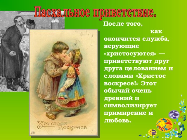  После того, как окончится служба, верующие «христосуются» — приветствуют друг друга целованием и словами «Христос воскресе!» Этот обычай очень древний и символизирует примирение и любовь.    