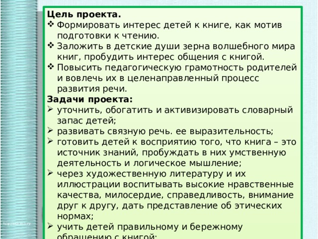 Цель проекта. Формировать интерес детей к книге, как мотив подготовки к чтению. Заложить в детские души зерна волшебного мира книг, пробудить интерес общения с книгой. Повысить педагогическую грамотность родителей и вовлечь их в целенаправленный процесс развития речи. Задачи проекта: уточнить, обогатить и активизировать словарный запас детей; развивать связную речь. ее выразительность; готовить детей к восприятию того, что книга – это источник знаний, пробуждать в них умственную деятельность и логическое мышление; через художественную литературу и их иллюстрации воспитывать высокие нравственные качества, милосердие, справедливость, внимание друг к другу, дать представление об этических нормах; учить детей правильному и бережному обращению с книгой; увеличить степень участия родителей в развитии речи, формировании книжной культуры детей. 