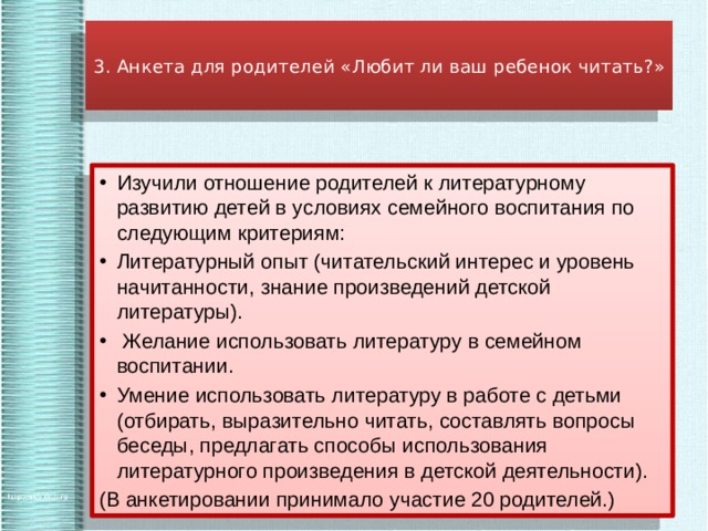  3. Анкета для родителей «Любит ли ваш ребенок читать?»   Изучили отношение родителей к литературному развитию детей в условиях семейного воспитания по следующим критериям: Литературный опыт (читательский интерес и уровень начитанности, знание произведений детской литературы).  Желание использовать литературу в семейном воспитании. Умение использовать литературу в работе с детьми (отбирать, выразительно читать, составлять вопросы беседы, предлагать способы использования литературного произведения в детской деятельности). (В анкетировании принимало участие 20 родителей.) 