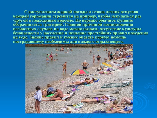  С наступлением жаркой погоды и сезона летних отпусков каждый горожанин стремится на природу, чтобы искупаться раз -другой в подходящем водоёме. Но нередко обычное купание оборачивается трагедией. Главной причиной возникновения несчастных случаев на воде можно назвать отсутствие культуры безопасности у населения и незнание простейших правил поведения на воде. Знание правил и умение оказать первую помощь пострадавшему необходимы для каждого отдыхающего. 