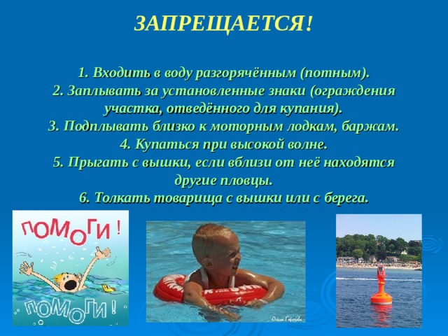 ЗАПРЕЩАЕТСЯ!  1. Входить в воду разгорячённым (потным). 2. Заплывать за установленные знаки (ограждения участка, отведённого для купания). 3. Подплывать близко к моторным лодкам, баржам. 4. Купаться при высокой волне. 5. Прыгать с вышки, если вблизи от неё находятся другие пловцы. 6. Толкать товарища с вышки или с берега.         