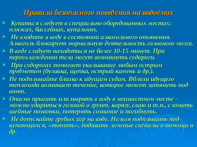 Правила безопасного поведения на водоёмах  Купаться следует в специально оборудованных местах: пляжах, бассейнах, купальнях.  Не входите в воду в состоянии алкогольного опьянения. Алкоголь блокирует нормальную деятельность головного мозга. В воде следует находиться не более 10-15 минут. При переохлаждении тела могут возникнуть судороги.  При судорогах помогает укалывание любым острым предметом (булавка, щепка, острый камень и др.). Не подплывайте близко к идущим судам. Вблизи идущего теплохода возникает течение, которое может затянуть под винт. Опасно прыгать или нырять в воду в неизвестном месте - можно удариться головой о грунт, корягу, сваю и т.п., сломать шейные позвонки, потерять сознание и погибнуть.  Не допускайте грубых игр на воде. Нельзя подплывать под купающихся, «топить», подавать ложные сигналы о помощи и др. 
