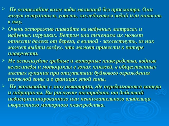  Не оставляйте возле воды малышей без присмотра. Они могут оступиться, упасть, захлебнуться водой или попасть в яму. Очень осторожно плавайте на надувных матрасах и надувных игрушках. Ветром или течением их может отнести далеко от берега, а волной - захлестнуть, из них может выйти воздух, что может привести к потере плавучести. Не используйте гребные и моторные плавсредства, водные велосипеды и мотоциклы в зонах пляжей, в общественных местах купания при отсутствии буйкового ограждения пляжной зоны и в границах этой зоны.  Не заплывайте в зону акватории, где передвигаются катера и гидроциклы. Вы рискуете пострадать от действий недисциплинированного или невнимательного владельца скоростного моторного плавсредства.  