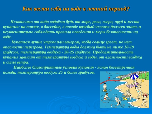  Как вести себя на воде в летний период?   Независимо от вида водоёма будь то море, река, озеро, пруд и места купания: на пляже, в бассейне, в походе каждый человек должен знать и неукоснительно соблюдать правила поведения и меры безопасности на воде.   Купаться лучше утром или вечером, когда солнце греет, но нет опасности перегрева. Температура воды должна быть не ниже 18-19 градусов, температура воздуха - 20-25 градусов. Продолжительность купания зависит от температуры воздуха и воды, от влажности воздуха и силы ветра.   Наиболее благоприятные условия купания - ясная безветренная погода, температура воздуха 25 и более градусов.    