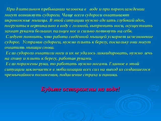 При длительном пребывании человека в воде и при переохлаждении могут возникнуть судороги. Чаще всего судороги охватывают икроножные мышцы. В этой ситуации нужно сделать глубокий вдох, погрузиться вертикально в воду с головой, выпрямить ноги, осуществить захват руками больших пальцев ног и сильно потянуть на себя.  Следует помнить, что работа сведённой мышцей ускоряет исчезновение судорог.  Устранив судороги, нужно плыть к берегу, поскольку они могут охватить мышцы снова.  Если судороги охватили ноги и их не удалось ликвидировать, нужно лечь на спину и плыть к берегу, работая руками.  Если поражены руки, то работать нужно ногами. Главное в этой ситуации заключается в мобилизации всех сил на выход из создавшегося чрезвычайного положения, подавление страха и паники.   Будьте осторожны на воде!  