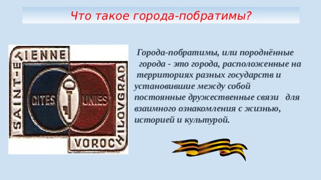 Что такое города-побратимы?  Города-побратимы, или породнённые города - это города, расположенные на территориях разных государств и установившие между собой постоянные дружественные связи для взаимного ознакомления с жизнью, историей и культурой. 