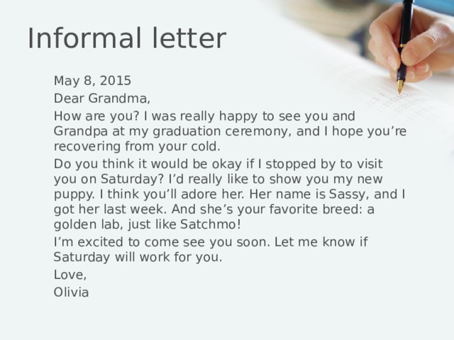 Informal letter May 8, 2015 Dear Grandma, How are you? I was really happy to see you and Grandpa at my graduation ceremony, and I hope you’re recovering from your cold. Do you think it would be okay if I stopped by to visit you on Saturday? I’d really like to show you my new puppy. I think you’ll adore her. Her name is Sassy, and I got her last week. And she’s your favorite breed: a golden lab, just like Satchmo! I’m excited to come see you soon. Let me know if Saturday will work for you. Love, Olivia 