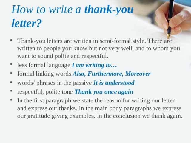 How to write a thank-you letter? Thank-you letters are written in semi-formal style. There are written to people you know but not very well, and to whom you want to sound polite and respectful. less formal language I am writing to… formal linking words Also, Furthermore, Moreover words/ phrases in the passive It is understood respectful, polite tone Thank you once again In the first paragraph we state the reason for writing our letter and express our thanks. In the main body paragraphs we express our gratitude giving examples. In the conclusion we thank again. 