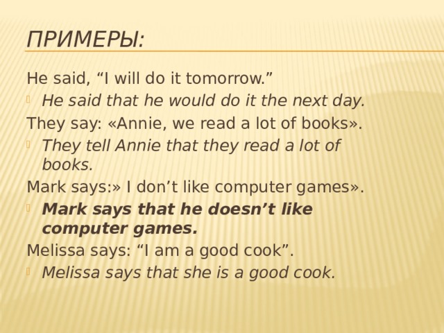 Примеры: He said, “I will do it tomorrow.” He said that he would do it the next day. They say: «Annie, we read a lot of books». They tell Annie that they read a lot of books. Mark says:» I don’t like computer games». Mark says that he doesn’t like computer games. Melissa says: “I am a good cook”. Melissa says that she is a good cook. 