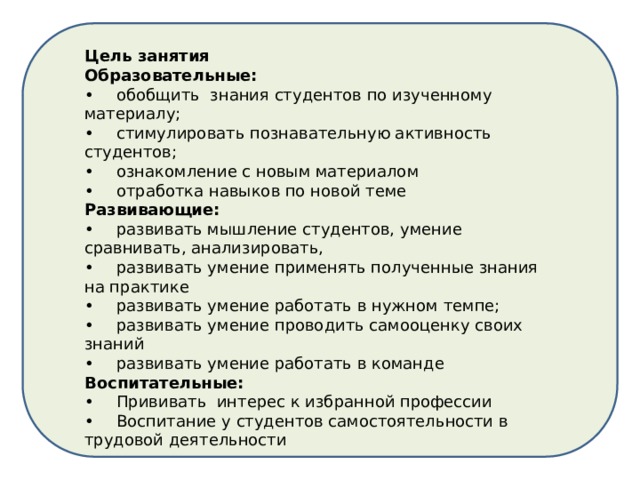 Цель занятия Образовательные: •  обобщить знания студентов по изученному материалу; •  стимулировать познавательную активность студентов; •  ознакомление с новым материалом •  отработка навыков по новой теме Развивающие: •  развивать мышление студентов, умение сравнивать, анализировать, •  развивать умение применять полученные знания на практике •  развивать умение работать в нужном темпе; •  развивать умение проводить самооценку своих знаний •  развивать умение работать в команде Воспитательные: •  Прививать интерес к избранной профессии •  Воспитание у студентов самостоятельности в трудовой деятельности 