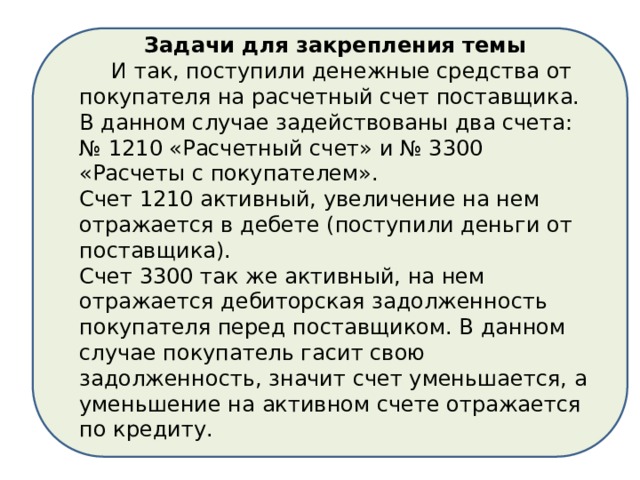 Задачи для закрепления темы  И так, поступили денежные средства от покупателя на расчетный счет поставщика. В данном случае задействованы два счета: № 1210 «Расчетный счет» и № 3300 «Расчеты с покупателем». Счет 1210 активный, увеличение на нем отражается в дебете (поступили деньги от поставщика). Счет 3300 так же активный, на нем отражается дебиторская задолженность покупателя перед поставщиком. В данном случае покупатель гасит свою задолженность, значит счет уменьшается, а уменьшение на активном счете отражается по кредиту. 