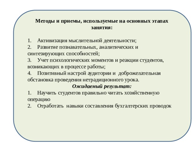 Методы и приемы, используемые на основных этапах занятия:   1.  Активизация мыслительной деятельности; 2.  Развитие познавательных, аналитических и синтезирующих способностей; 3.  Учет психологических моментов и реакции студентов, возникающих в процессе работы; 4.  Позитивный настрой аудитории и доброжелательная обстановка проведения нетрадиционного урока. Ожидаемый результат: 1.  Научить студентов правильно читать хозяйственную операцию 2.  Отработать навыки составления бухгалтерских проводок 