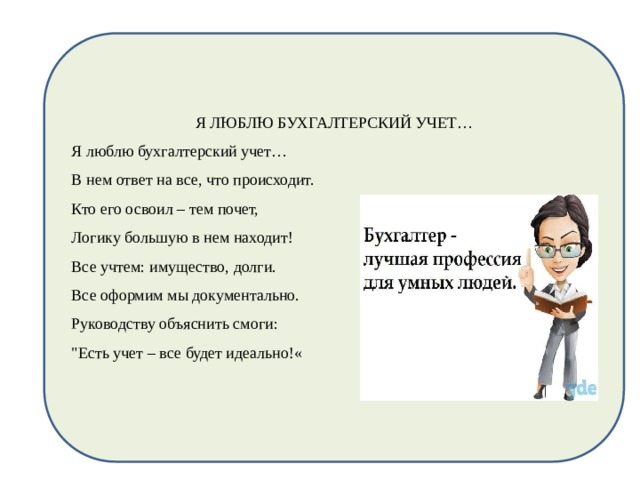 Я ЛЮБЛЮ БУХГАЛТЕРСКИЙ УЧЕТ… Я люблю бухгалтерский учет… В нем ответ на все, что происходит. Кто его освоил – тем почет, Логику большую в нем находит! Все учтем: имущество, долги. Все оформим мы документально. Руководству объяснить смоги: 