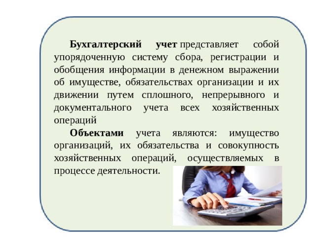  Бухгалтерский учет  представляет собой упорядоченную систему сбора, регистрации и обобщения информации в денежном выражении об имуществе, обязательствах организации и их движении путем сплошного, непрерывного и документального учета всех хозяйственных операций  Объектами учета являются: имущество организаций, их обязательства и совокупность хозяйственных операций, осуществляемых в процессе деятельности. 