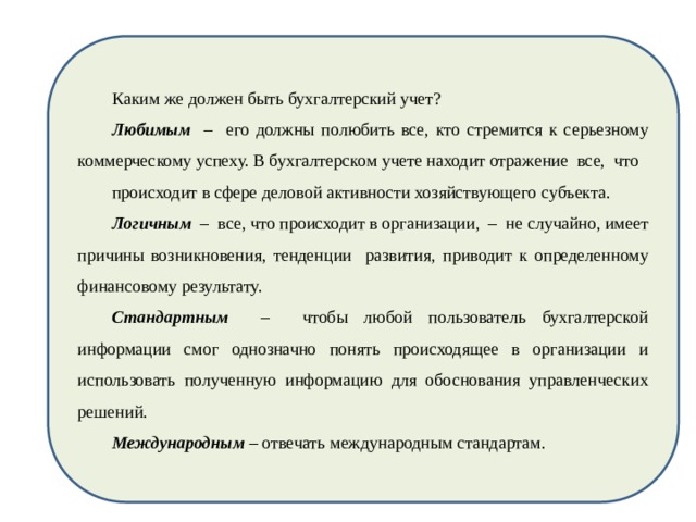 Каким же должен быть бухгалтерский учет? Любимым – его должны полюбить все, кто стремится к серьезному коммерческому успеху. В бухгалтерском учете находит отражение все, что происходит в сфере деловой активности хозяйствующего субъекта. Логичным – все, что происходит в организации, – не случайно, имеет причины возникновения, тенденции развития, приводит к определенному финансовому результату. Стандартным – чтобы любой пользователь бухгалтерской информации смог однозначно понять происходящее в организации и использовать полученную информацию для обоснования управленческих решений. Международным – отвечать международным стандартам. 