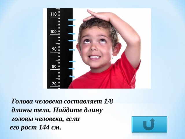  Голова человека составляет 1/8  длины тела. Найдите длину  головы человека, если его рост 144 см. 