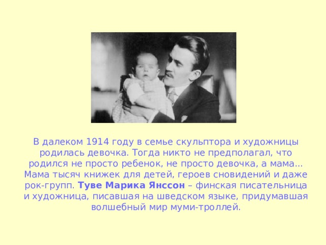 В далеком 1914 году в семье скульптора и художницы родилась девочка. Тогда никто не предполагал, что родился не просто ребенок, не просто девочка, а мама... Мама тысяч книжек для детей, героев сновидений и даже рок-групп. Туве Марика Янссон – финская писательница и художница, писавшая на шведском языке, придумавшая волшебный мир муми-троллей. 