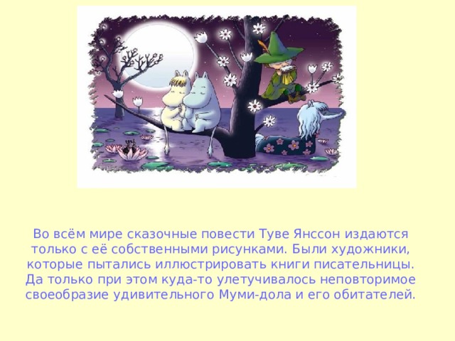 Во всём мире сказочные повести Туве Янссон издаются только с её собственными рисунками. Были художники, которые пытались иллюстрировать книги писательницы. Да только при этом куда-то улетучивалось неповторимое своеобразие удивительного Муми-дола и его обитателей. 