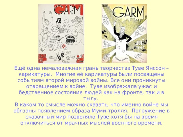 Ещё одна немаловажная грань творчества Туве Янссон – карикатуры. Многие её карикатуры были посвящены событиям второй мировой войны. Все они проникнуты отвращением к войне. Туве изображала ужас и бедственное состояние людей как на фронте, так и в тылу.  В каком-то смысле можно сказать, что именно войне мы обязаны появлением образа Муми-тролля. Погружение в сказочный мир позволяло Туве хотя бы на время отключиться от мрачных мыслей военного времени. 